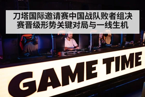 刀塔国际邀请赛中国战队败者组决赛晋级形势关键对局与一线生机