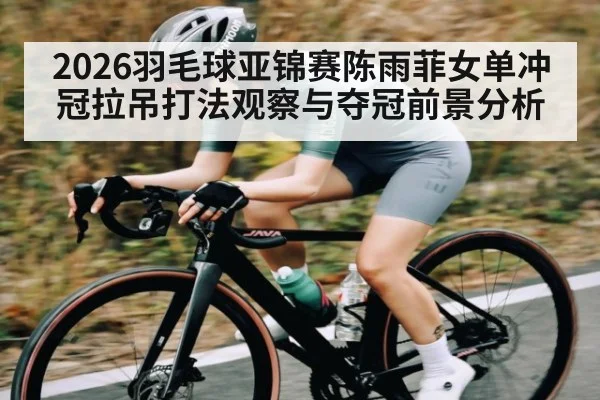 2026羽毛球亚锦赛陈雨菲女单冲冠拉吊打法观察与夺冠前景分析