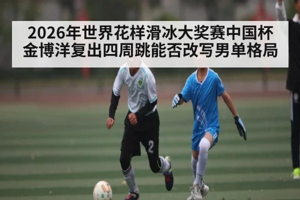 2026年世界花样滑冰大奖赛中国杯金博洋复出四周跳能否改写男单格局